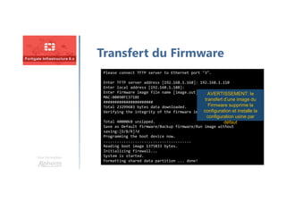 Une formation
Transfert du Firmware
Please connect TFTP server to Ethernet port "3".
Enter TFTP server address [192.168.1.168]: 192.168.1.110
Enter local address [192.168.1.188]:
Enter firmware image file name [image.out]:
MAC:00090FC371BE
######################
Total 23299683 bytes data downloaded.
Verifying the integrity of the firmware image.
Total 40000kB unzipped.
Save as Default firmware/Backup firmware/Run image without
saving:[D/B/R]?d
Programming the boot device now.
.......................................
Reading boot image 1375833 bytes.
Initializing firewall...
System is started.
Formatting shared data partition ... done!
AVERTISSEMENT: le
transfert d’une image du
Firmware supprime la
configuration et installe la
configuration usine par
défaut
 