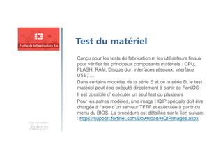 Une formation
Test du matériel
Conçu pour les tests de fabrication et les utilisateurs finaux
pour vérifier les principaux composants matériels : CPU,
FLASH, RAM, Disque dur, interfaces réseaux, interface
USB, …
Dans certains modèles de la série E et de la série D, le test
matériel peut être exécuté directement à partir de FortiOS
Il est possible d’ exécuter un seul test ou plusieurs
Pour les autres modèles, une image HQIP spéciale doit être
chargée à l’aide d’un serveur TFTP et exécutée à partir du
menu du BIOS. La procédure est détaillée sur le lien suivant
: https://support.fortinet.com/Download/HQIPImages.aspx
 