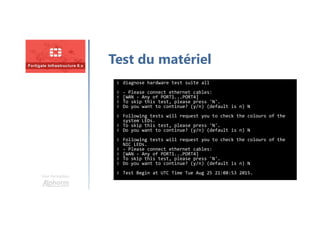 Une formation
Test du matériel
# diagnose hardware test suite all
# - Please connect ethernet cables:
# [WAN - Any of PORT1...PORT4]
# To skip this test, please press 'N'.
# Do you want to continue? (y/n) (default is n) N
# Following tests will request you to check the colours of the
system LEDs.
# To skip this test, please press 'N'.
# Do you want to continue? (y/n) (default is n) N
# Following tests will request you to check the colours of the
NIC LEDs.
# - Please connect ethernet cables:
# [WAN - Any of PORT1...PORT4]
# To skip this test, please press 'N'.
# Do you want to continue? (y/n) (default is n) N
# Test Begin at UTC Time Tue Aug 25 21:08:53 2015.
 