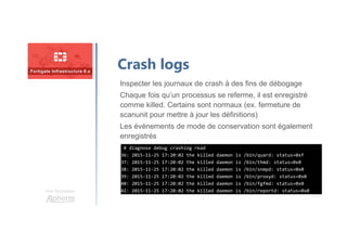Une formation
Crash logs
Inspecter les journaux de crash à des fins de débogage
Chaque fois qu’un processus se referme, il est enregistré
comme killed. Certains sont normaux (ex. fermeture de
scanunit pour mettre à jour les définitions)
Les événements de mode de conservation sont également
enregistrés
# diagnose debug crashlog read
36: 2015-11-25 17:20:02 the killed daemon is /bin/quard: status=0xf
37: 2015-11-25 17:20:02 the killed daemon is /bin/thmd: status=0x0
38: 2015-11-25 17:20:02 the killed daemon is /bin/snmpd: status=0x0
39: 2015-11-25 17:20:02 the killed daemon is /bin/proxyd: status=0x0
40: 2015-11-25 17:20:02 the killed daemon is /bin/fgfmd: status=0x0
41: 2015-11-25 17:20:02 the killed daemon is /bin/reportd: status=0x0
# diagnose debug crashlog read
36: 2015-11-25 17:20:02 the killed daemon is /bin/quard: status=0xf
37: 2015-11-25 17:20:02 the killed daemon is /bin/thmd: status=0x0
38: 2015-11-25 17:20:02 the killed daemon is /bin/snmpd: status=0x0
39: 2015-11-25 17:20:02 the killed daemon is /bin/proxyd: status=0x0
40: 2015-11-25 17:20:02 the killed daemon is /bin/fgfmd: status=0x0
41: 2015-11-25 17:20:02 the killed daemon is /bin/reportd: status=0x0
 