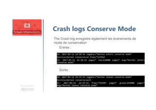 Une formation
Crash logs Conserve Mode
The Crash log enregistre également les événements de
mode de conservation
Entrée :
Sortie :
12: 2017-05-12 14:10:16 logdesc=“Kernel enters conserve mode”
Service=kernel conserve=on free=“127962
13: 2017-05-12 14:10:16 pages” red=128000 pages” msg=“Kernel enters
conserve mode”
12: 2017-05-12 14:10:16 logdesc=“Kernel enters conserve mode”
Service=kernel conserve=on free=“127962
13: 2017-05-12 14:10:16 pages” red=128000 pages” msg=“Kernel enters
conserve mode”
14: 2017-05-12 14:19:55 logdesc=“Kernel leaves conserve mode”
Service=kernel conserve=exit
15: 2017-05-12 14:19:55 free=“192987 pages” green=192000 pages”
msg=“Kernel leaves conserve mode”
14: 2017-05-12 14:19:55 logdesc=“Kernel leaves conserve mode”
Service=kernel conserve=exit
15: 2017-05-12 14:19:55 free=“192987 pages” green=192000 pages”
msg=“Kernel leaves conserve mode”
 