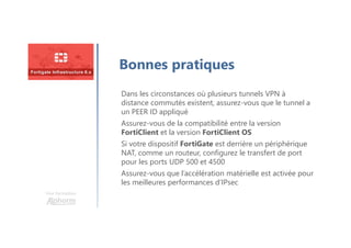Une formation
Bonnes pratiques
Dans les circonstances où plusieurs tunnels VPN à
distance commutés existent, assurez-vous que le tunnel a
un PEER ID appliqué
Assurez-vous de la compatibilité entre la version
FortiClient et la version FortiClient OS
Si votre dispositif FortiGate est derrière un périphérique
NAT, comme un routeur, configurez le transfert de port
pour les ports UDP 500 et 4500
Assurez-vous que l’accélération matérielle est activée pour
les meilleures performances d’IPsec
 