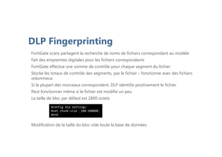 DLP Fingerprinting
FortiGate scans partagent la recherche de noms de fichiers correspondant au modèle
Fait des empreintes digitales pour les fichiers correspondants
FortiGate effectue une somme de contrôle pour chaque segment du fichier
Stocke les totaux de contrôle des segments, pas le fichier – fonctionne avec des fichiers
volumineux
Si la plupart des morceaux correspondent, DLP identifie positivement le fichier
Peut fonctionner même si le fichier est modifié un peu
La taille de bloc par défaut est 2800 octets
Modification de la taille du bloc vide toute la base de données
#config dlp settings
#set chunk-size [100-100000]
#end
 