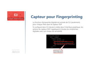 Une formation
Capteur pour Fingerprinting
config dlp sensor
edit <name>
config filter
edit <filter ID>
set proto http-get
set filter-by fingerprint
set fp-sensitivity "Critical"
next
end
Activé dans le CLIActivé dans le CLI
pour le filtre DLP
La fonction d’empreinte digitale est activée de CLI (seulement)
pour chaque filtre dans le capteur DLP
Si configuré dans CLI devient visible dans l’interface graphique, les
actions du capteur DLP s’appliquent à toutes les empreintes
digitales avec son niveau de sensibilité
 