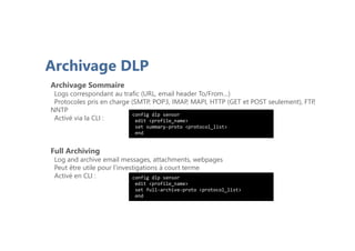 Archivage DLP
Archivage Sommaire
Logs correspondant au trafic (URL, email header To/From…)
Protocoles pris en charge (SMTP, POP3, IMAP, MAPI, HTTP (GET et POST seulement), FTP,
NNTP
Activé via la CLI :
Full Archiving
Log and archive email messages, attachments, webpages
Peut être utile pour l’investigations à court terme
Activé en CLI :
config dlp sensor
edit <profile_name>
set summary-proto <protocol_list>
end
config dlp sensor
edit <profile_name>
set full-archive-proto <protocol_list>
end
 