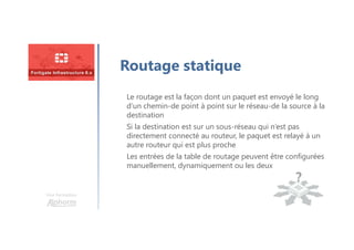 Une formation
Routage statique
Le routage est la façon dont un paquet est envoyé le long
d’un chemin-de point à point sur le réseau-de la source à la
destination
Si la destination est sur un sous-réseau qui n’est pas
directement connecté au routeur, le paquet est relayé à un
autre routeur qui est plus proche
Les entrées de la table de routage peuvent être configurées
manuellement, dynamiquement ou les deux
 
