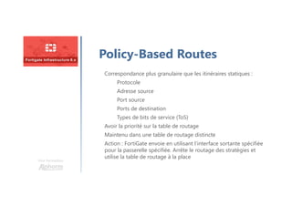 Une formation
Policy-Based Routes
Correspondance plus granulaire que les itinéraires statiques :
Protocole
Adresse source
Port source
Ports de destination
Types de bits de service (ToS)
Avoir la priorité sur la table de routage
Maintenu dans une table de routage distincte
Action : FortiGate envoie en utilisant l’interface sortante spécifiée
pour la passerelle spécifiée. Arrête le routage des stratégies et
utilise la table de routage à la place
 