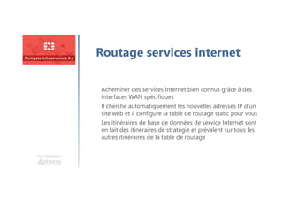 Une formation
Routage services internet
Acheminer des services Internet bien connus grâce à des
interfaces WAN spécifiques
Il cherche automatiquement les nouvelles adresses IP d’un
site web et il configure la table de routage static pour vous
Les itinéraires de base de données de service Internet sont
en fait des itinéraires de stratégie et prévalent sur tous les
autres itinéraires de la table de routage
 