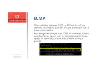 Une formation
ECMP
Si les multiples statiques, OSPF, ou BGP ont les mêmes
attributs, ils sont tous actifs et FortiGate distribue le trafic à
travers chacun d’eux
Pour être pris en compte pour ECMP, les itinéraires doivent
avoir les mêmes valeurs pour les attributs suivants : Sous-
réseau de destination, distance du système métrique
priorité
 