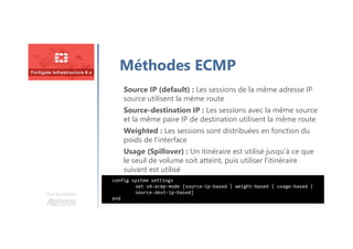 Une formation
Méthodes ECMP
config system settings
set v4-ecmp-mode [source-ip-based | weight-based | usage-based |
source-dest-ip-based]
end
Source IP (default) : Les sessions de la même adresse IP
source utilisent la même route
Source-destination IP : Les sessions avec la même source
et la même paire IP de destination utilisent la même route
Weighted : Les sessions sont distribuées en fonction du
poids de l’interface
Usage (Spillover) : Un itinéraire est utilisé jusqu’à ce que
le seuil de volume soit atteint, puis utiliser l’itinéraire
suivant est utilisé
 