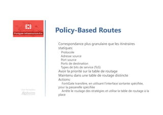 Une formation
Policy-Based Routes
Correspondance plus granulaire que les itinéraires
statiques:
Protocole
Adresse source
Port source
Ports de destination
Types de bits de service (ToS)
Avoir la priorité sur la table de routage
Maintenu dans une table de routage distincte
Actions:
FortiGate transfère, en utilisant l’interface sortante spécifiée,
pour la passerelle spécifiée
Arrête le routage des stratégies et utilise la table de routage à la
place
 
