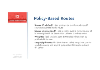 Une formation
Policy-Based Routes
Source IP (default) : Les sessions de la même adresse IP
source utilisent la même route
Source-destination IP : Les sessions avec la même source et
la même paire IP de destination utilisent la même route
Weighted : Les sessions sont distribuées en fonction du
poids de l’interface
Usage (Spillover) : Un itinéraire est utilisé jusqu’à ce que le
seuil de volume soit atteint, puis utiliser l’itinéraire suivant
est utilisé
 