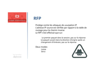Une formation
RFP
Protège contre les attaques de usurpation IP
L’adresse IP source est vérifiée par rapport à la table de
routage pour le chemin inverse
Le RPF n’est effectué que sur:
Le premier paquet dans la session, pas sur la réponse
Le paquet suivant dans la direction d’origine après un
changement d’itinéraire, pas sur la réponse
Deux modes:
Loose
Strict
 
