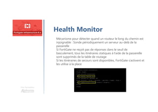 Une formation
Health Monitor
Mécanisme pour détecter quand un routeur le long du chemin est
injoignable : Sonde périodiquement un serveur au-delà de la
passerelle
Si FortiGate ne reçoit pas de réponses dans le seuil de
basculement, tous les itinéraires statiques à l’aide de la passerelle
sont supprimés de la table de routage
Si les itinéraires de secours sont disponibles, FortiGate s’activent et
les utilise à la place
 