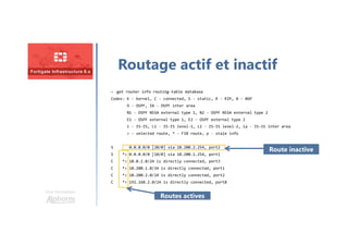 Une formation
Routage actif et inactif
• get router info routing-table database
Codes: K - kernel, C - connected, S - static, R - RIP, B - BGP
O - OSPF, IA - OSPF inter area
N1 - OSPF NSSA external type 1, N2 - OSPF NSSA external type 2
E1 - OSPF external type 1, E2 - OSPF external type 2
i - IS-IS, L1 - IS-IS level-1, L2 - IS-IS level-2, ia - IS-IS inter area
> - selected route, * - FIB route, p - stale info
S 0.0.0.0/0 [20/0] via 10.200.2.254, port2
S *> 0.0.0.0/0 [10/0] via 10.200.1.254, port1
C *> 10.0.1.0/24 is directly connected, port3
C *> 10.200.1.0/24 is directly connected, port1
C *> 10.200.2.0/24 is directly connected, port2
C *> 192.168.2.0/24 is directly connected, port8
Route inactive
Routes activesRoutes actives
 