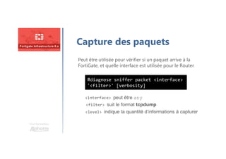 Une formation
Capture des paquets
Peut être utilisée pour vérifier si un paquet arrive à la
FortiGate, et quelle interface est utilisée pour le Router
<interface> peut être any
<filter> suit le format tcpdump
<level> indique la quantité d’informations à capturer
#diagnose sniffer packet <interface>
'<filter>' [verbosity]
 
