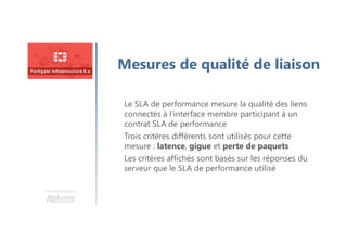 Une formation
Mesures de qualité de liaison
Le SLA de performance mesure la qualité des liens
connectés à l’interface membre participant à un
contrat SLA de performance
Trois critères différents sont utilisés pour cette
mesure : latence, gigue et perte de paquets
Les critères affichés sont basés sur les réponses du
serveur que le SLA de performance utilisé
 