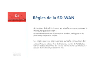 Une formation
Règles de la SD-WAN
Acheminez le trafic à travers les interfaces membres avec la
meilleure qualité de lien :
Qualité de liaison mesurée en fonction de la latence, de la gigue ou du
pourcentage de perte de paquets
Les règles peuvent correspondre au trafic en fonction de :
Adresse IP source, adresse IP de destination ou, numéro de PortObjet de
l’adresse de base de données des services Internet (ISDB) Les utilisateurs ou
groupes d’utilisateurs Type de service (ToS)
 