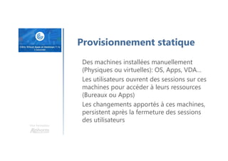 Une formation
Provisionnement statique
Des machines installées manuellement
(Physiques ou virtuelles): OS, Apps, VDA…
Les utilisateurs ouvrent des sessions sur ces
machines pour accéder à leurs ressources
(Bureaux ou Apps)
Les changements apportés à ces machines,
persistent après la fermeture des sessions
des utilisateurs
 