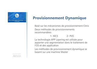 Une formation
Provisionnement Dynamique
Basé sur les mécanismes de provisionnement Citrix
Deux méthodes de provisionnements
recommandées:
1- MCS 2- PVS
La technologie APP Layering est utilisée pour
apporter une segmentation dans le traitement de
l’OS et des application
Les méthodes de provisionnement dynamique se
basent sur une machine Master
 