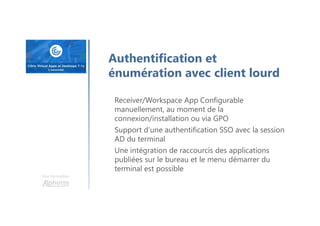 Une formation
Receiver/Workspace App Configurable
manuellement, au moment de la
connexion/installation ou via GPO
Support d’une authentification SSO avec la session
AD du terminal
Une intégration de raccourcis des applications
publiées sur le bureau et le menu démarrer du
terminal est possible
Authentification et
énumération avec client lourd
 