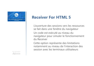 Une formation
Receiver For HTML 5
L’ouverture des sessions vers les ressources
se fait dans une fenêtre du navigateur
Un code est exécuté au niveau du
navigateur pour simuler le fonctionnement
du Receiver
Cette option représente des limitations
notamment au niveau de l’interaction des
session avec les terminaux utilisateurs
 