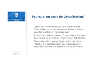 Une formation
Pourquoi un socle de virtualisation?
Depuis les 1ère versions de Citrix Metaframe et
Presentation server, les sessions utilisateurs étaient
ouvertes sur des serveurs physiques
A partir de la version Xenapp 6, une intégration avec
plate-forme de gestion des hyperviseurs est possible
Cette intégration permet d’agir sur les machines
virtuelles qui correspondent aux ressources. Les
utilisateurs ouvrent des sessions sur ces machines
 
