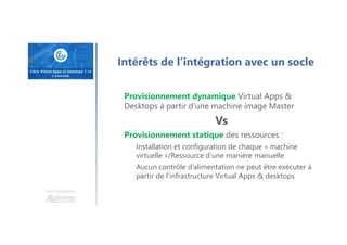 Une formation
Intérêts de l’intégration avec un socle
Provisionnement dynamique Virtual Apps &
Desktops à partir d’une machine image Master
Vs
Provisionnement statique des ressources :
Installation et configuration de chaque « machine
virtuelle »/Ressource d’une manière manuelle
Aucun contrôle d’alimentation ne peut être exécuter à
partir de l’infrastructure Virtual Apps & desktops
 