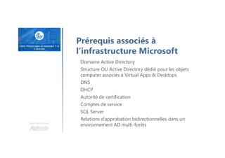 Une formation
Prérequis associés à
l’infrastructure Microsoft
Domaine Active Directory
Structure OU Active Directory dédié pour les objets
computer associés à Virtual Apps & Desktops
DNS
DHCP
Autorité de certification
Comptes de service
SQL Server
Relations d’approbation bidirectionnelles dans un
environnement AD multi-forêts
 