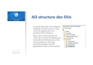 Une formation
AD structure des OUs
La plupart des rôles Virtual Apps &
Desktops doivent tourner sur des
machines appartenant à un
domaine Active Directory
Nous avons souvent besoin de
créer une structure OU dédiée pour
les machines d’infrastructure Citrix
ou les ressources. Cela nous
permettra de gérer les GPO
appliquées à notre environnement
 