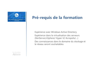 Une formation
Pré-requis de la formation
Expérience avec Windows Active Directory
Expérience dans la virtualisation des serveurs
(XenServer/vSphere/ Hyper-V/ Acropolis/…)
Des connaissances dans le domaine du stockage et
le réseau seront souhaitables
 