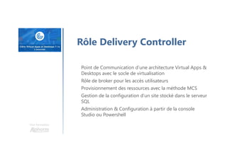 Une formation
Rôle Delivery Controller
Point de Communication d’une architecture Virtual Apps &
Desktops avec le socle de virtualisation
Rôle de broker pour les accès utilisateurs
Provisionnement des ressources avec la méthode MCS
Gestion de la configuration d’un site stocké dans le serveur
SQL
Administration & Configuration à partir de la console
Studio ou Powershell
 