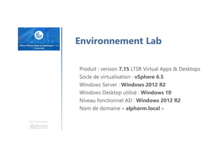 Une formation
Environnement Lab
Produit : version 7.15 LTSR Virtual Apps & Desktops
Socle de virtualisation : vSphere 6.5
Windows Server : Windows 2012 R2
Windows Desktop utilisé : Windows 10
Niveau fonctionnel AD : Windows 2012 R2
Nom de domaine « alphorm.local »
 