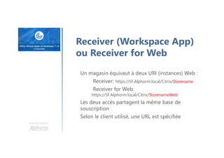 Une formation
Receiver (Workspace App)
ou Receiver for Web
Un magasin équivaut à deux URI (instances) Web :
Receiver: https://SF.Alphorm.local/Citrix/Storename
Receiver for Web:
https://SF.Alphorm.local/Citrix/StorenameWeb
Les deux accès partagent la même base de
souscription
Selon le client utilisé, une URL est spécifiée
 