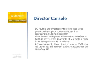 Une formation
Director Console
DC fournit une interface interactive que vous
pouvez utiliser pour vous connecter à la
configuration LogPoint Director
Vous pouvez configurer, surveiller et contrôler la
FABRIC activé entre LogPoints et les Pools à l'aide
de la configuration de la console
Alternativement, il fournit un ensemble d'API pour
les tâches qui ne peuvent pas être accomplies via
l'interface UI
 