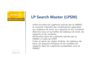 Une formation
LP Search Master (LPSM)
LPSM surveille les LogPoints activés par la FABRIC
et remonte l'identité des modifications apportées
aux tableaux de bord, aux rapports et aux incidents
Abonnez-vous et surveillez les tableaux de bord, les
rapports et les incidents
Recherchez dans les LogPoints activés par la
FABRIC à l'aide de LPSM
Créez et gérez les règles d'alerte, les tableaux de
bord, les paquets d'analyse et les modèles de
rapports dans les LogPoints compatibles avec la
FABRIC
 