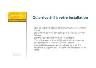 Une formation
Qu'arrive-t-il à votre installation
Tous les LogPoints activés par la FABRIC utilisent la même
licence
Les appareils peuvent être configurés à l'aide de Director
Console
Les stratégies de normalisation, les stratégies
d'enrichissement et les stratégies de traitement peuvent
être configurées à l'aide de Director Console
Les modifications apportées au tableau de bord, à la
recherche, au rapport et à l'incident sont reflétées dans le
LPSM
 