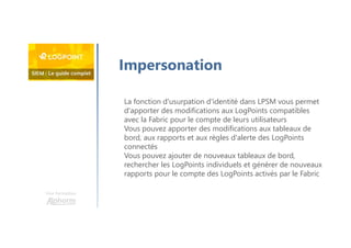 Une formation
Impersonation
La fonction d'usurpation d'identité dans LPSM vous permet
d'apporter des modifications aux LogPoints compatibles
avec la Fabric pour le compte de leurs utilisateurs
Vous pouvez apporter des modifications aux tableaux de
bord, aux rapports et aux règles d'alerte des LogPoints
connectés
Vous pouvez ajouter de nouveaux tableaux de bord,
rechercher les LogPoints individuels et générer de nouveaux
rapports pour le compte des LogPoints activés par le Fabric
 