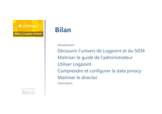 Une formation
Introduction
Découvrir l'univers de Logpoint et du SIEM
Maitriser le guide de l'administrateur
Utiliser Logpoint
Comprendre et configurer la data privacy
Maitriser le director
Conculsion
Bilan
 