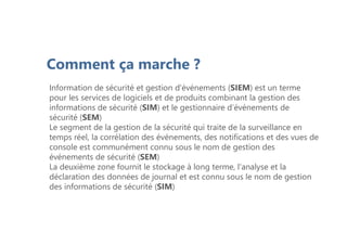 Comment ça marche ?
Information de sécurité et gestion d'événements (SIEM) est un terme
pour les services de logiciels et de produits combinant la gestion des
informations de sécurité (SIM) et le gestionnaire d’événements de
sécurité (SEM)
Le segment de la gestion de la sécurité qui traite de la surveillance en
temps réel, la corrélation des événements, des notifications et des vues de
console est communément connu sous le nom de gestion des
événements de sécurité (SEM)
La deuxième zone fournit le stockage à long terme, l'analyse et la
déclaration des données de journal et est connu sous le nom de gestion
des informations de sécurité (SIM)
 