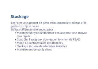 LogPoint vous permet de gérer efficacement le stockage et la
gestion du cycle de vie
Utilisez différents référentiels pour :
• Maintenir un type de données similaire pour une analyse
plus rapide
• Contrôler l'accès aux données en fonction de RBAC
• Mode de confidentialité des données
• Stockage sécurisé des données sensibles
• Maintien décidé par le client
Stockage
 