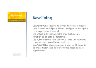 Une formation
Baselining
LogPoint UEBA observe le comportement de chaque
utilisateur et entité pour définir une ligne de base pour
un comportement normal
Les activités de chaque entité sont évaluées en
fonction de sa base de référence
Les lignes de base sont définies à l'aide des journaux
correctement normalisés et enrichis
LogPoint UEBA nécessite un minimum de 30 jours de
données historiques pour définir les bases de base
appropriées
 