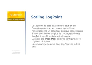 Une formation
Scaling LogPoint
Le LogPoint de base est une boîte tout-en-un
Dans de nombreux cas, ce n'est pas suffisant
Par conséquent, un collecteur distribué est nécessaire
Si vous avez besoin de plus de stockage(backend)
LogPoint supplémentaire est nécessaire
Dans ces cas, Open Door doit être configuré sur le
LogPoint récepteur
La communication entre deux LogPoints se fait via
VPN
 