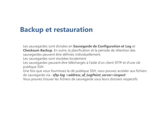 Backup et restauration
Les sauvegardes sont divisées en Sauvegarde de Configuration et Log et
Checksum Backup. En outre, la planification et la période de rétention des
sauvegardes peuvent être définies individuellement.
Les sauvegardes sont stockées localement
Les sauvegardes peuvent être téléchargés à l'aide d'un client SFTP et d'une clé
publique SSH
Une fois que vous fournissez la clé publique SSH, vous pouvez accéder aux fichiers
de sauvegarde via : sftp log <address_of_LogPoint_server>inspect
Vous pouvez trouver les fichiers de sauvegarde sous leurs dossiers respectifs
 