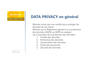 Une formation
DATA PRIVACY en général
Mesures prises par une société pour protéger les
données de ses clients
Définies par le Règlement général sur la protection
des données (RGPD ou GDPR en anglais)
Les 5 principes de la protection des données :
1. Finalité des données
2. Pertinence des données
3. Conservation des données
4. Droits des personnes
5. Sécurité des données
 