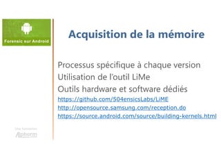 Une formation
Processus spécifique à chaque version
Utilisation de l’outil LiMe
Outils hardware et software dédiés
https://github.com/504ensicsLabs/LiME
http://opensource.samsung.com/reception.do
https://source.android.com/source/building-kernels.html
Acquisition de la mémoire
 