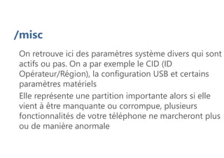 /misc
On retrouve ici des paramètres système divers qui sont
actifs ou pas. On a par exemple le CID (ID
Opérateur/Région), la configuration USB et certains
paramètres matériels
Elle représente une partition importante alors si elle
vient à être manquante ou corrompue, plusieurs
fonctionnalités de votre téléphone ne marcheront plus
ou de manière anormale
 