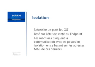 Une formation
Isolation
Nécessite un pare-feu XG
Basé sur l'état de santé du Endpoint
Les machines bloquent la
communication avec les postes en
isolation en se basant sur les adresses
MAC de ces derniers
 