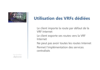 Une formation
Le client importe la route par défaut de la
VRF Internet
Le client exporte ses routes vers la VRF
Internet
Ne peut pas avoir toutes les routes Internet
Permet l’implémentation des services
centralisés
Utilisation des VRFs dédiées
 