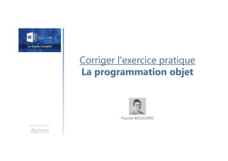 Corriger l'exercice pratique
La programmation objet
Une formation
Pascale BOUSSARD
 